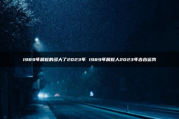 1989年属蛇的多大了2023年 1989年属蛇人2023年吉凶运势