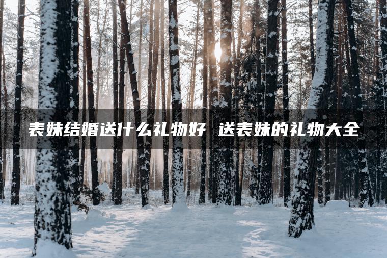 表妹结婚送什么礼物好 送表妹的礼物大全