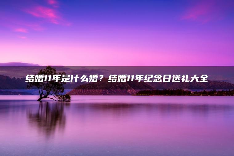 结婚11年是什么婚？结婚11年纪念日送礼大全