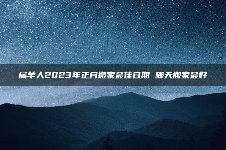 属羊人2023年正月搬家最佳日期 哪天搬家最好