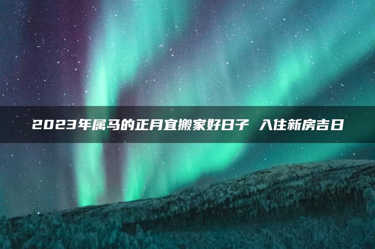 2023年属马的正月宜搬家好日子 入住新房吉日