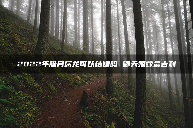 2022年腊月属龙可以结婚吗 哪天婚嫁最吉利