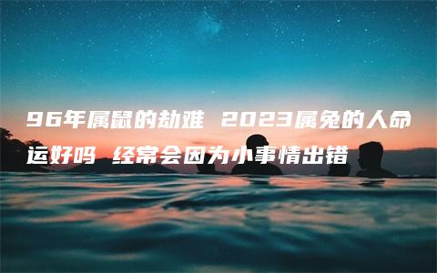 96年属鼠的劫难 2023属兔的人命运好吗 经常会因为小事情出错