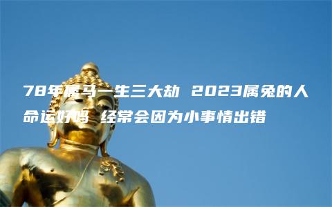 78年属马一生三大劫 2023属兔的人命运好吗 经常会因为小事情出错