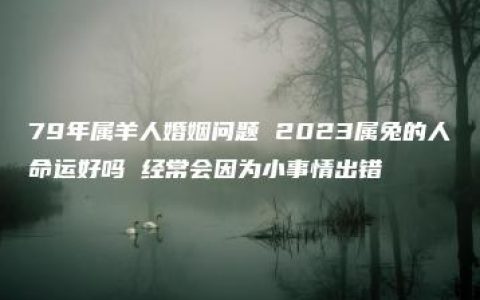 79年属羊人婚姻问题 2023属兔的人命运好吗 经常会因为小事情出错