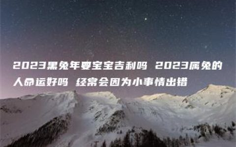 2023黑兔年要宝宝吉利吗 2023属兔的人命运好吗 经常会因为小事情出错