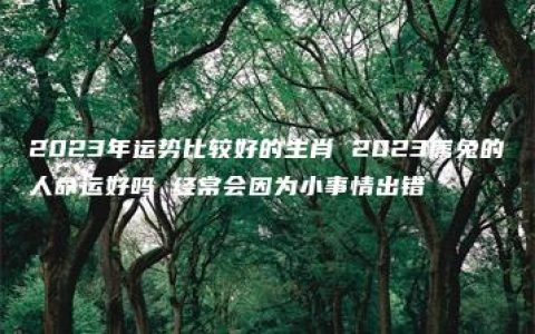 2023年运势比较好的生肖 2023属兔的人命运好吗 经常会因为小事情出错