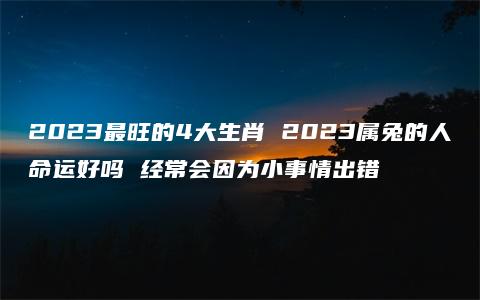 2023最旺的4大生肖 2023属兔的人命运好吗 经常会因为小事情出错