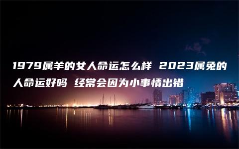 1979属羊的女人命运怎么样 2023属兔的人命运好吗 经常会因为小事情出错