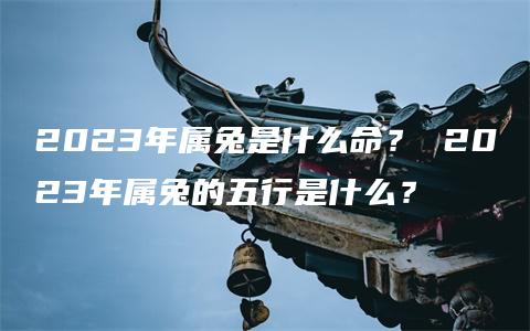 2023年属兔是什么命？ 2023年属兔的五行是什么？