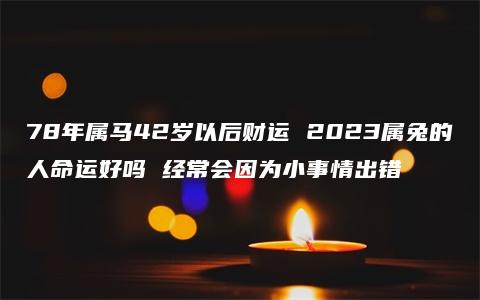 78年属马42岁以后财运 2023属兔的人命运好吗 经常会因为小事情出错