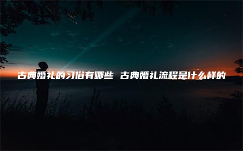 古典婚礼的习俗有哪些 古典婚礼流程是什么样的