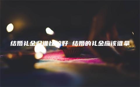 结婚礼金归谁比较好 结婚的礼金应该谁拿