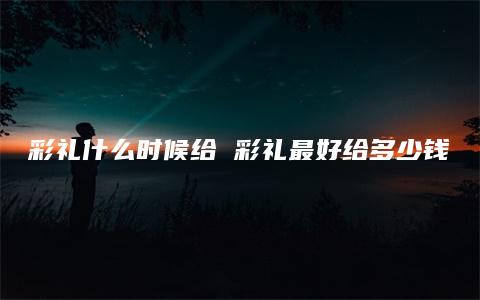 彩礼什么时候给 彩礼最好给多少钱