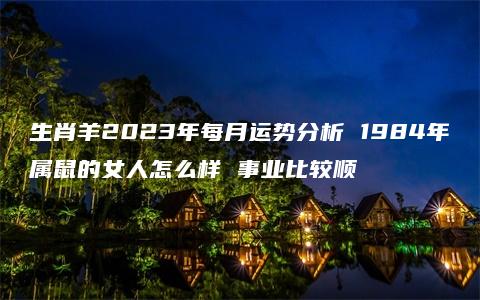 生肖羊2023年每月运势分析 1984年属鼠的女人怎么样 事业比较顺