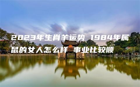 2023年生肖羊运势 1984年属鼠的女人怎么样 事业比较顺