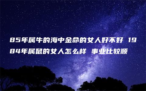 85年属牛的海中金命的女人好不好 1984年属鼠的女人怎么样 事业比较顺