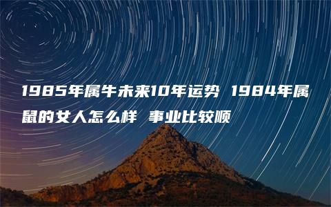 1985年属牛未来10年运势 1984年属鼠的女人怎么样 事业比较顺