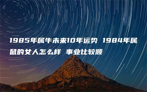 1985年属牛未来10年运势 1984年属鼠的女人怎么样 事业比较顺