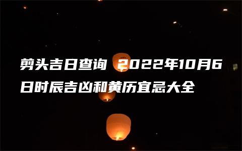 剪头吉日查询 2022年10月6日时辰吉凶和黄历宜忌大全