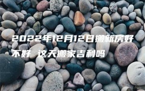 2022年12月12日搬新房好不好 这天搬家吉利吗