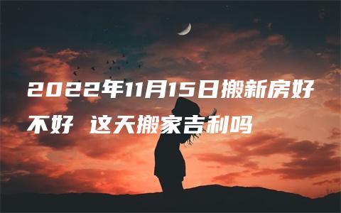 2022年11月15日搬新房好不好 这天搬家吉利吗