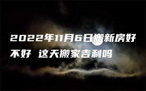 2022年11月6日搬新房好不好 这天搬家吉利吗