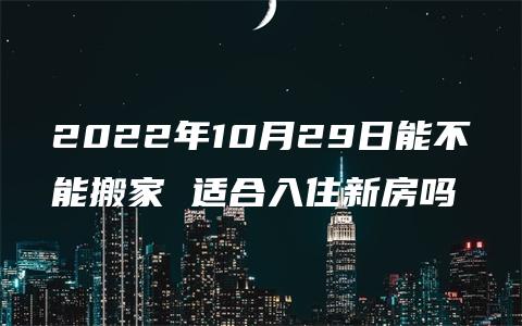 2022年10月29日能不能搬家 适合入住新房吗