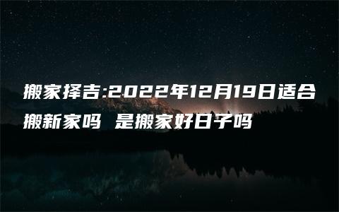 搬家择吉:2022年12月19日适合搬新家吗 是搬家好日子吗