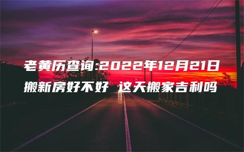 老黄历查询:2022年12月21日搬新房好不好 这天搬家吉利吗