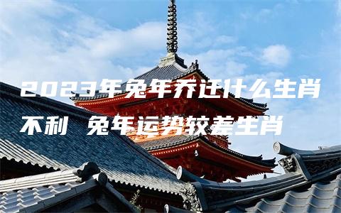 2023年兔年乔迁什么生肖不利 兔年运势较差生肖