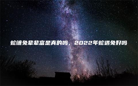 蛇缠兔辈辈富是真的吗，2022年蛇遇兔好吗