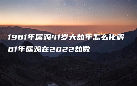 1981年属鸡41岁大劫年怎么化解 81年属鸡在2022劫数