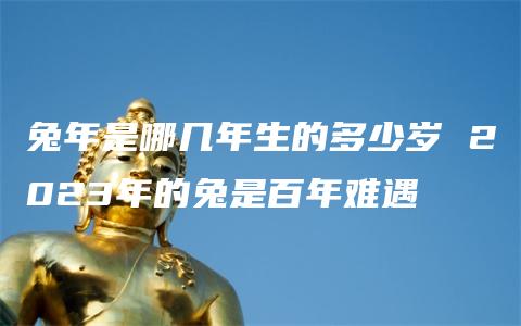 兔年是哪几年生的多少岁 2023年的兔是百年难遇