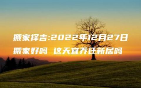 搬家择吉:2022年12月27日搬家好吗 这天宜乔迁新居吗