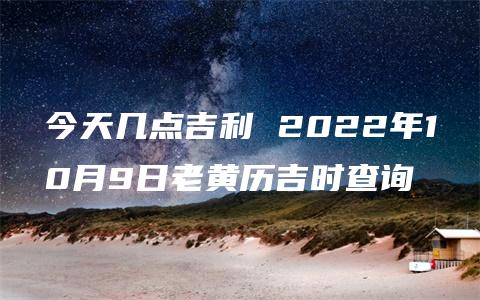 今天几点吉利 2022年10月9日老黄历吉时查询