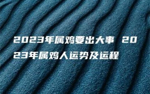 2023年属鸡要出大事 2023年属鸡人运势及运程