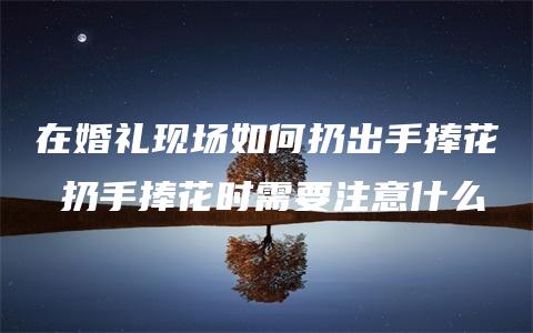 在婚礼现场如何扔出手捧花 扔手捧花时需要注意什么