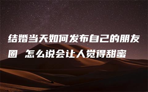 结婚当天如何发布自己的朋友圈 怎么说会让人觉得甜蜜