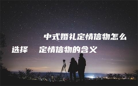 ​​​​​​​中式婚礼定情信物怎么选择  定情信物的含义