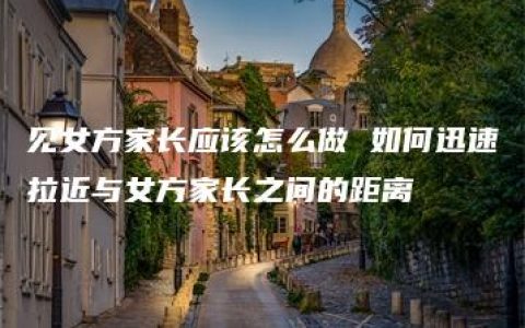 见女方家长应该怎么做 如何迅速拉近与女方家长之间的距离