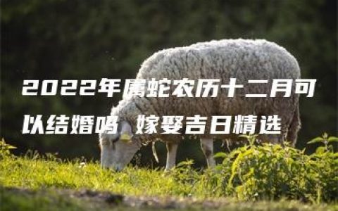 2022年属蛇农历十二月可以结婚吗 嫁娶吉日精选