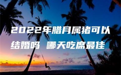 2022年腊月属猪可以结婚吗 哪天吃席最佳