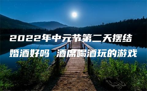 2022年中元节第二天摆结婚酒好吗 酒席喝酒玩的游戏