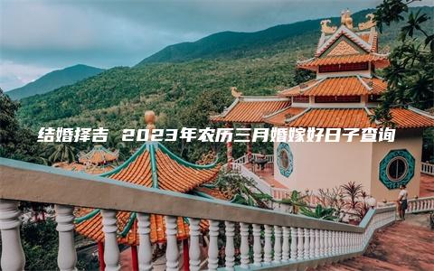 结婚择吉 2023年农历三月婚嫁好日子查询