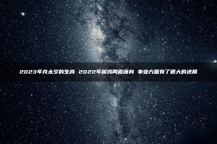 2023年克太岁的生肖 2022年属鸡两喜缠身 事业方面有了很大的进展