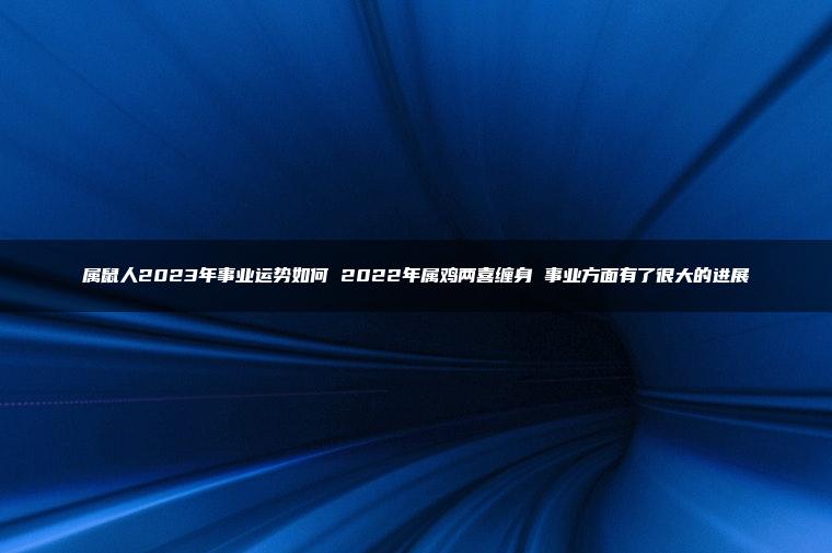 属鼠人2023年事业运势如何 2022年属鸡两喜缠身 事业方面有了很大的进展