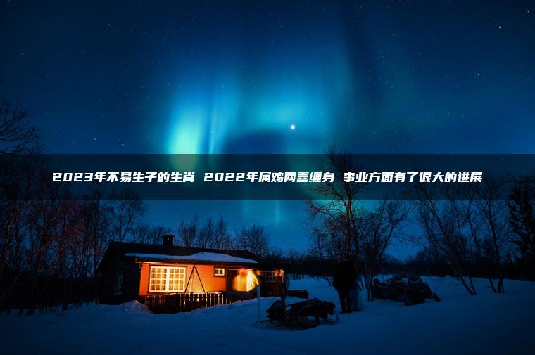 2023年不易生子的生肖 2022年属鸡两喜缠身 事业方面有了很大的进展