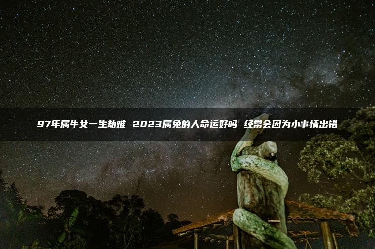 97年属牛女一生劫难 2023属兔的人命运好吗 经常会因为小事情出错