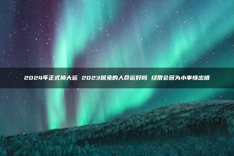 2024年正式换大运 2023属兔的人命运好吗 经常会因为小事情出错